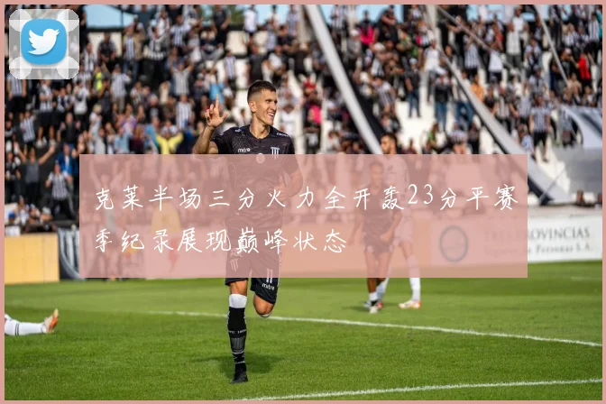 克莱半场三分火力全开轰23分平赛季纪录展现巅峰状态