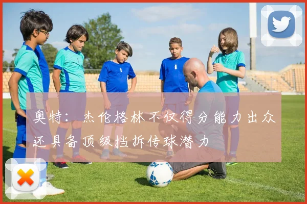 奥特：杰伦格林不仅得分能力出众还具备顶级挡拆传球潜力