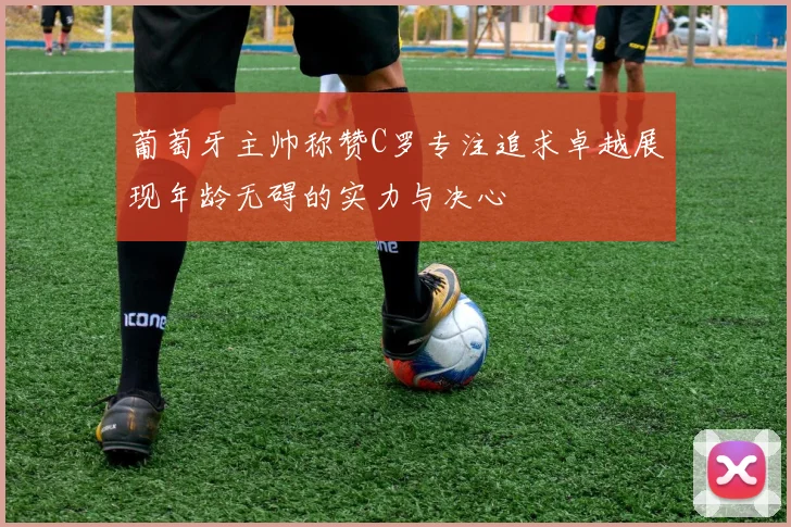葡萄牙主帅称赞C罗专注追求卓越展现年龄无碍的实力与决心