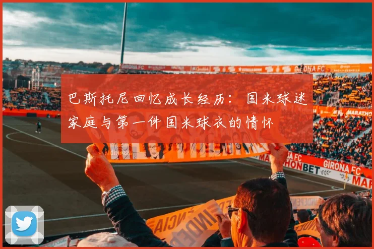 巴斯托尼回忆成长经历：国米球迷家庭与第一件国米球衣的情怀