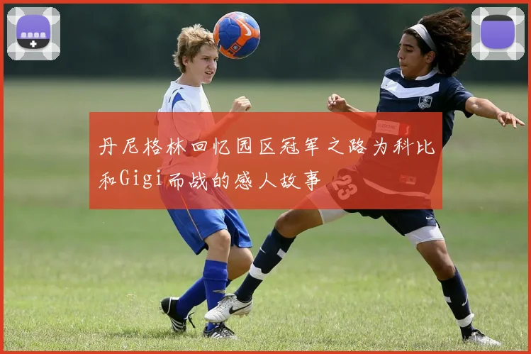 丹尼格林回忆园区冠军之路为科比和Gigi而战的感人故事