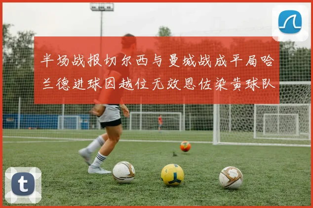半场战报切尔西与曼城战成平局哈兰德进球因越位无效恩佐染黄球队表现低迷