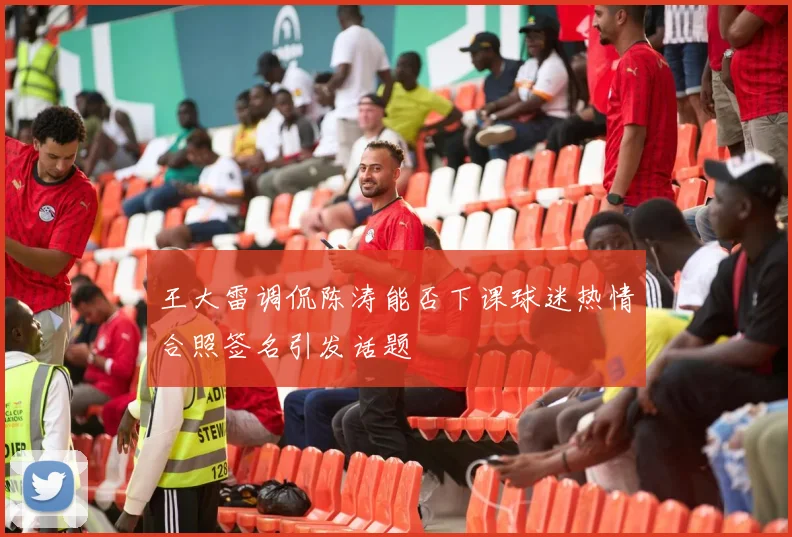 王大雷调侃陈涛能否下课球迷热情合照签名引发话题