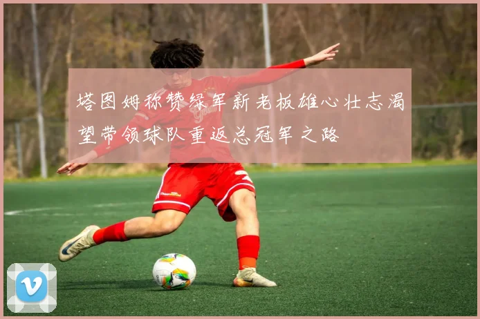塔图姆称赞绿军新老板雄心壮志渴望带领球队重返总冠军之路
