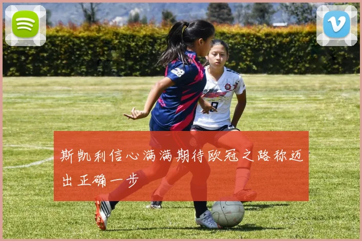 斯凯利信心满满期待欧冠之路称迈出正确一步
