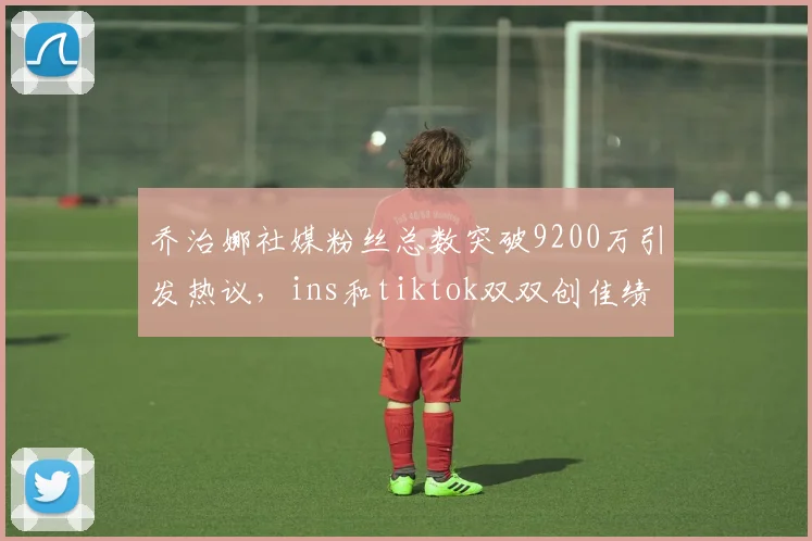 乔治娜社媒粉丝总数突破9200万引发热议，ins和tiktok双双创佳绩