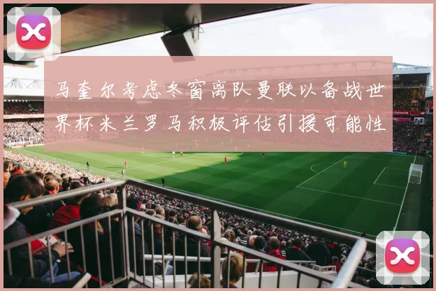 马奎尔考虑冬窗离队曼联以备战世界杯米兰罗马积极评估引援可能性