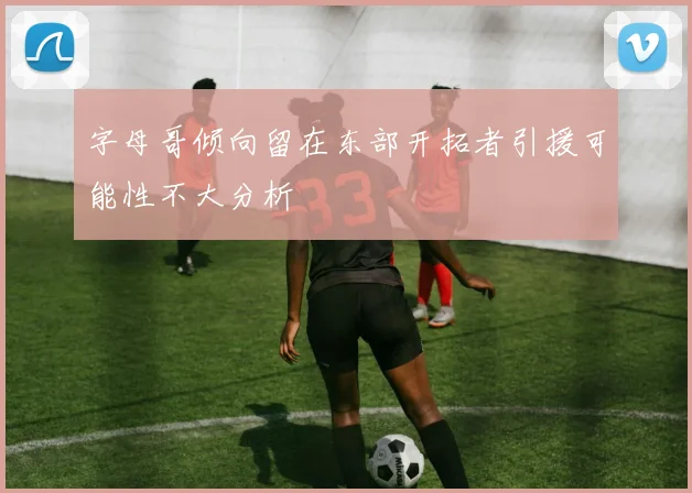 字母哥倾向留在东部开拓者引援可能性不大分析