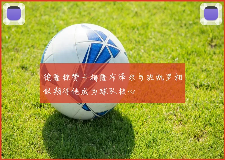 德隆称赞卡梅隆布泽尔与班凯罗相似期待他成为球队核心