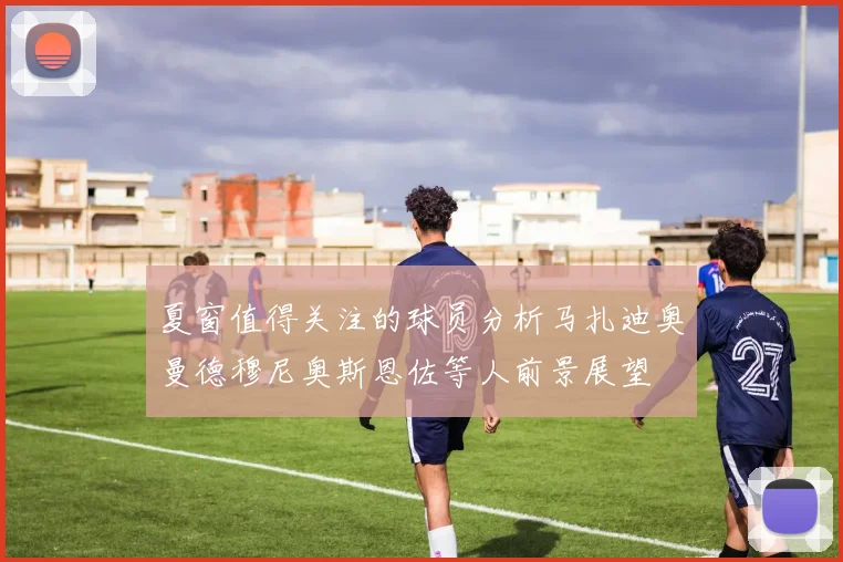夏窗值得关注的球员分析马扎迪奥曼德穆尼奥斯恩佐等人前景展望