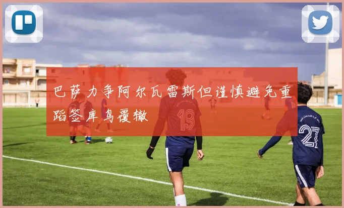 巴萨力争阿尔瓦雷斯但谨慎避免重蹈签库鸟覆辙