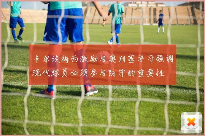卡尔谈梅西激励与奥利塞学习强调现代球员必须参与防守的重要性