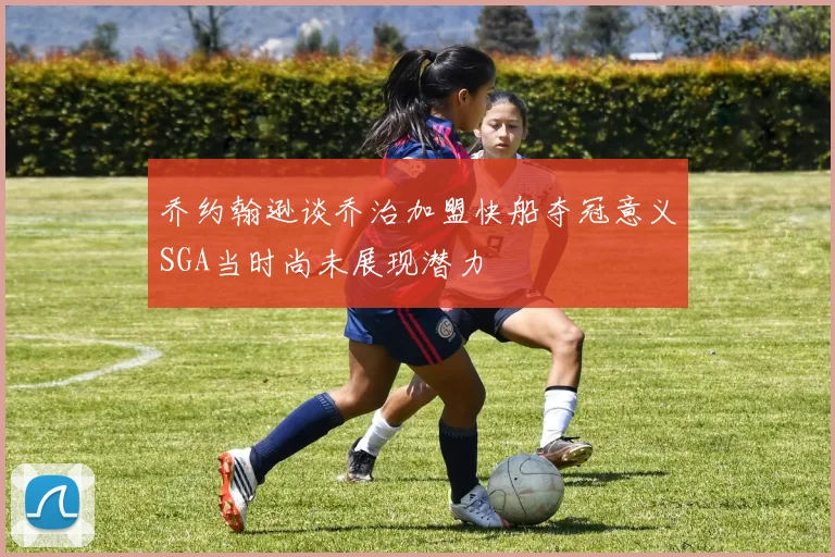 乔约翰逊谈乔治加盟快船夺冠意义SGA当时尚未展现潜力