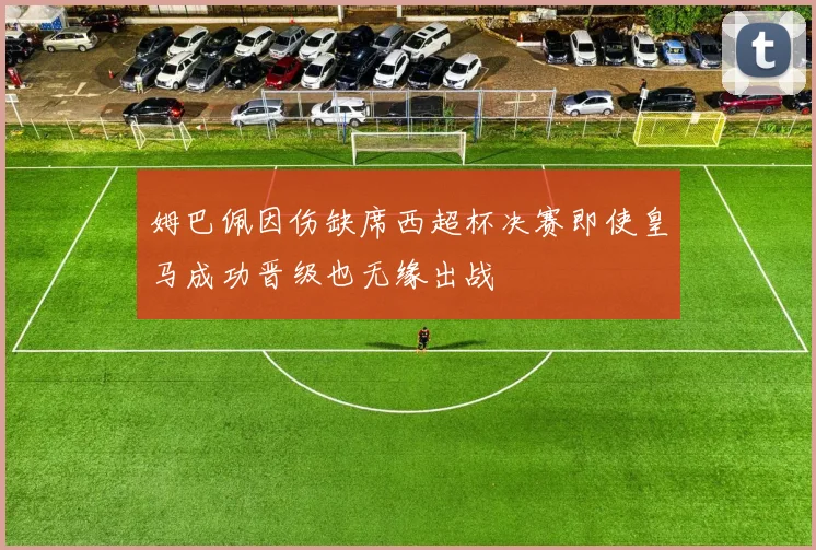 姆巴佩因伤缺席西超杯决赛即使皇马成功晋级也无缘出战
