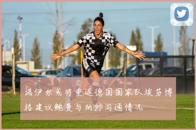 诺伊尔或将重返德国国家队埃芬博格建议鲍曼与纳帅沟通情况