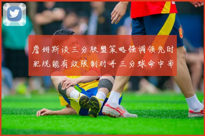 詹姆斯谈三分联盟策略强调领先时犯规能有效限制对手三分球命中率
