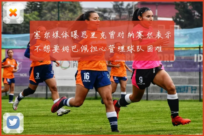 塞尔媒体曝恩里克曾对纳赛尔表示不想要姆巴佩担心管理球队困难